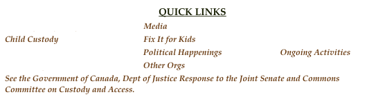 QUICK LINKS
Fathers for Equality                               Media                                                       Discussion
Child Custody                                         Fix It for Kids                                         BC Fathers
Prostate Cancer                                      Political Happenings                            Ongoing Activities 
Resources for Men                                  Other Orgs
See the Government of Canada, Dept of Justice Response to the Joint Senate and Commons Committee on Custody and Access.
